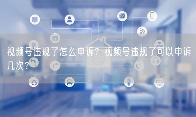 视频号违规了怎么申诉？视频号违规了可以申诉几次？