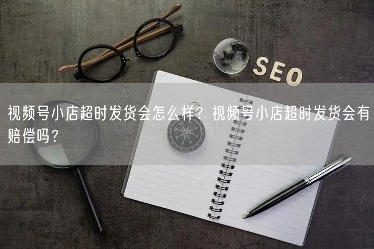 视频号小店超时发货会怎么样？视频号小店超时发货会有赔偿吗？