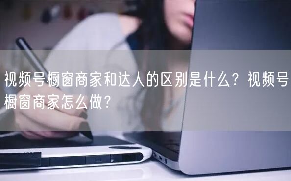 视频号橱窗商家和达人的区别是什么？视频号橱窗商家怎么做？