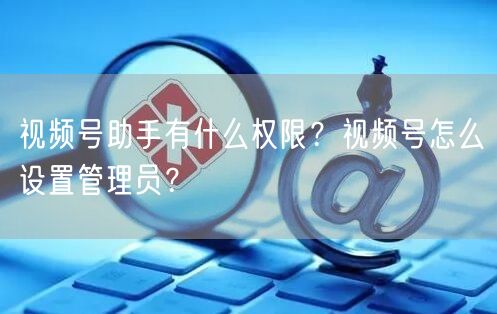 视频号助手有什么权限？视频号怎么设置管理员？