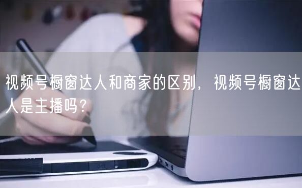 视频号橱窗达人和商家的区别，视频号橱窗达人是主播吗？