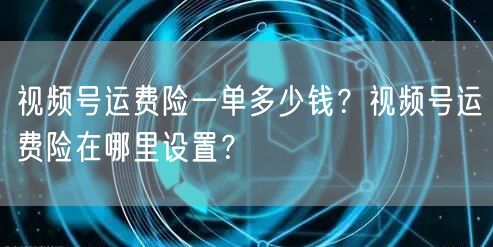 视频号运费险一单多少钱？视频号运费险在哪里设置？