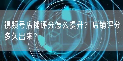 视频号店铺评分怎么提升？店铺评分多久出来？