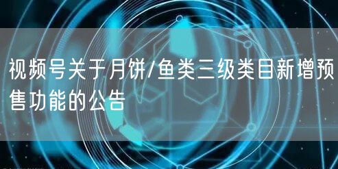 视频号关于月饼/鱼类三级类目新增预售功能的公告