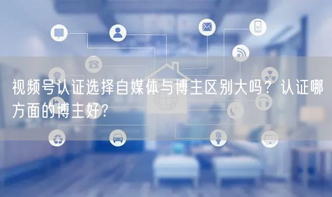 视频号认证选择自媒体与博主区别大吗？认证哪方面的博主好？