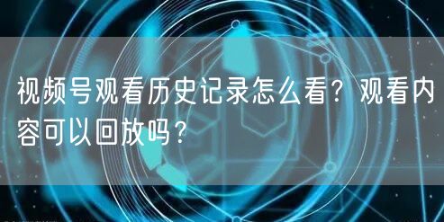 视频号观看历史记录怎么看？观看内容可以回放吗？