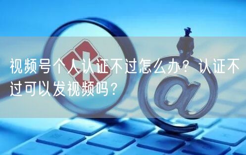 视频号个人认证不过怎么办？认证不过可以发视频吗？