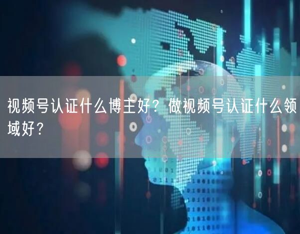 视频号认证什么博主好？做视频号认证什么领域好？