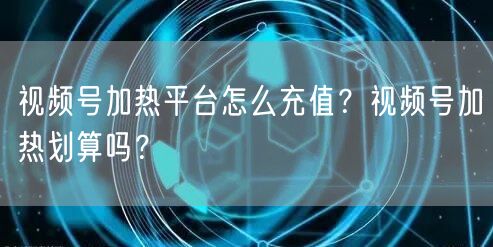 视频号加热平台怎么充值？视频号加热划算吗？
