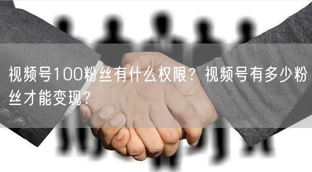 视频号100粉丝有什么权限？视频号有多少粉丝才能变现？