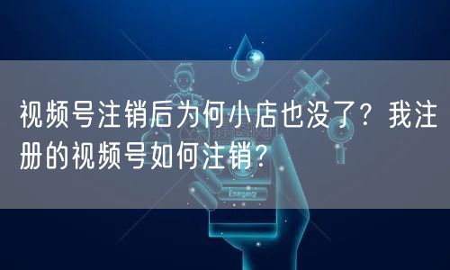 视频号注销后为何小店也没了？我注册的视频号如何注销？