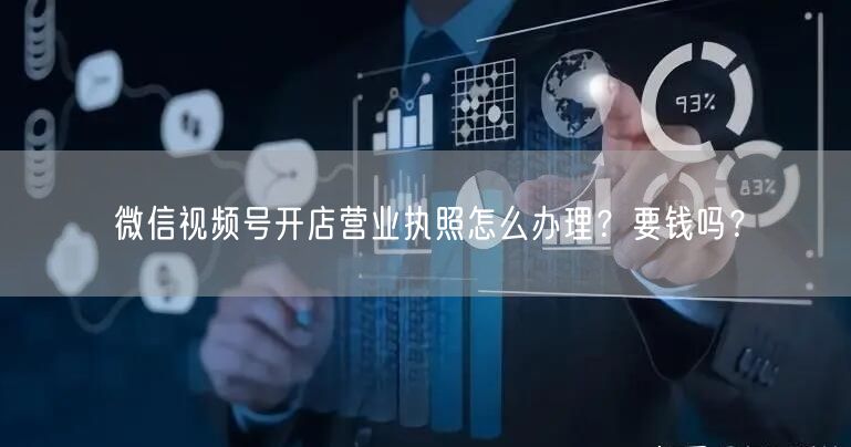 微信视频号开店营业执照怎么办理？要钱吗？