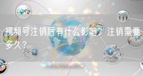 视频号注销后有什么影响？注销需要多久？