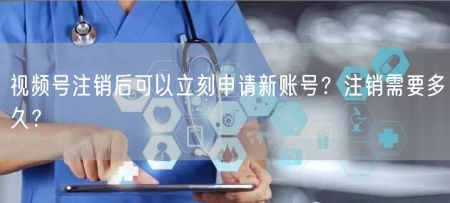 视频号注销后可以立刻申请新账号？注销需要多久？