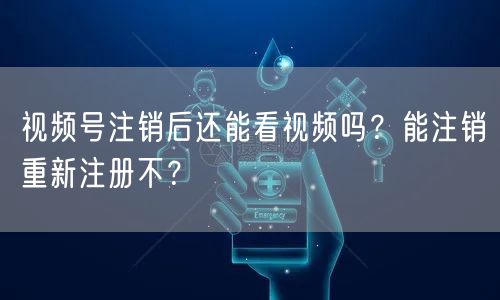 视频号注销后还能看视频吗？能注销重新注册不？