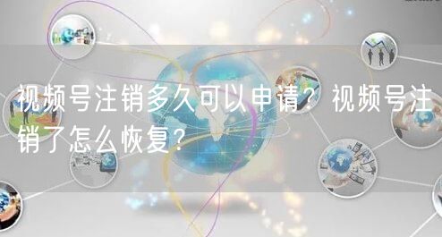 视频号注销多久可以申请？视频号注销了怎么恢复？