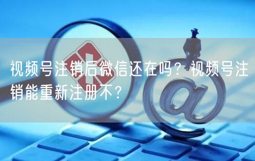 视频号注销后微信还在吗？视频号注销能重新注册不？