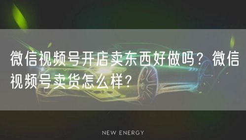 微信视频号开店卖东西好做吗？微信视频号卖货怎么样？