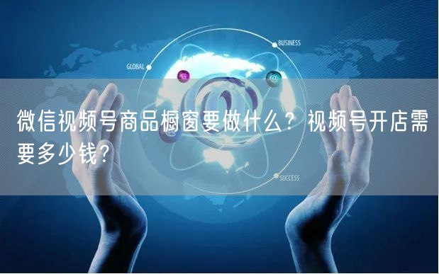 微信视频号商品橱窗要做什么？视频号开店需要多少钱？