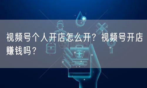 视频号个人开店怎么开？视频号开店赚钱吗？