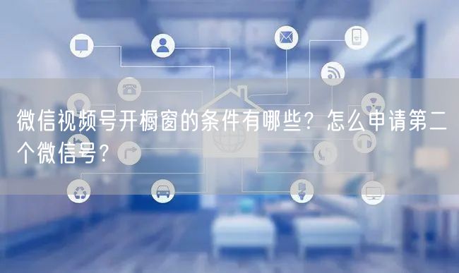 微信视频号开橱窗的条件有哪些？怎么申请第二个微信号？