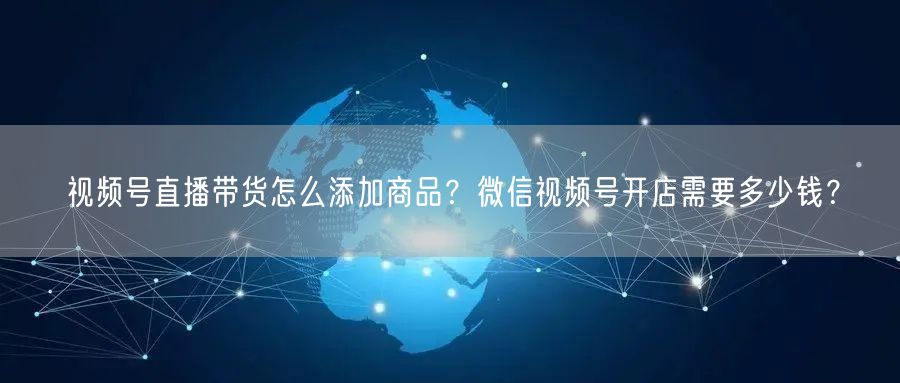 视频号直播带货怎么添加商品？微信视频号开店需要多少钱？