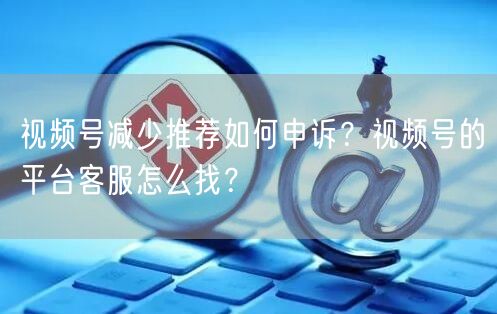 视频号减少推荐如何申诉？视频号的平台客服怎么找？