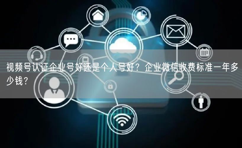 视频号认证企业号好还是个人号好？企业微信收费标准一年多少钱？