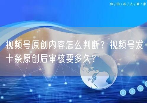 视频号原创内容怎么判断？视频号发十条原创后审核要多久？