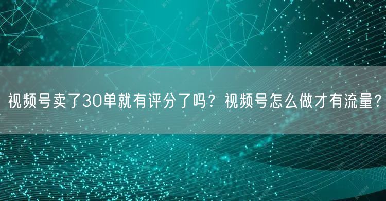 视频号卖了30单就有评分了吗？视频号怎么做才有流量？
