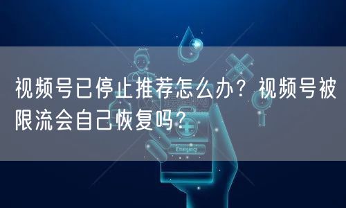 视频号已停止推荐怎么办？视频号被限流会自己恢复吗？