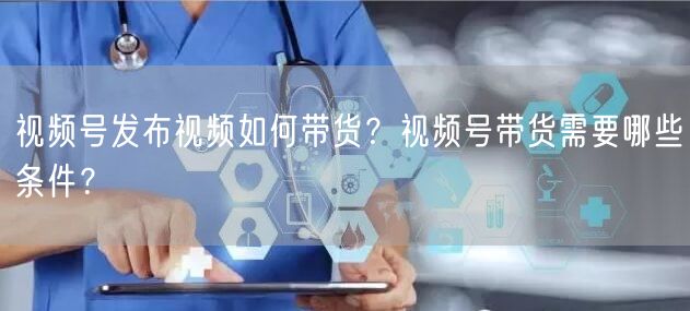 视频号发布视频如何带货？视频号带货需要哪些条件？
