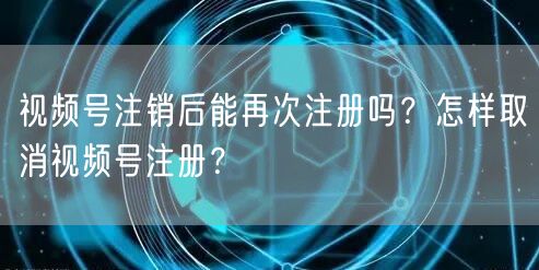 视频号注销后能再次注册吗？怎样取消视频号注册？