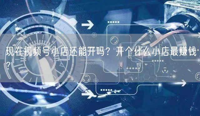 现在视频号小店还能开吗？开个什么小店最赚钱？