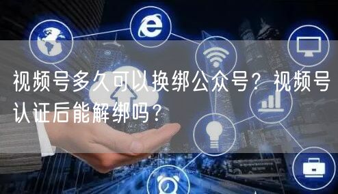 视频号多久可以换绑公众号？视频号认证后能解绑吗？