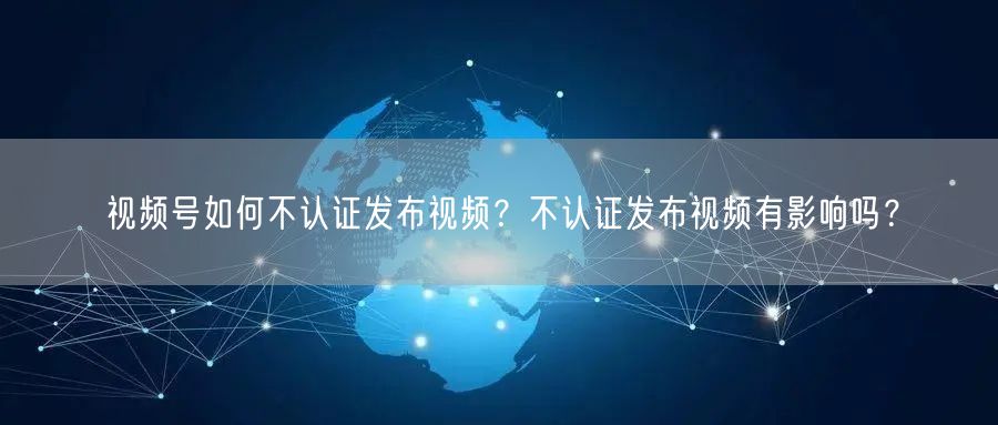 视频号如何不认证发布视频？不认证发布视频有影响吗？