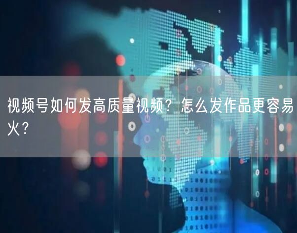 视频号如何发高质量视频？怎么发作品更容易火？