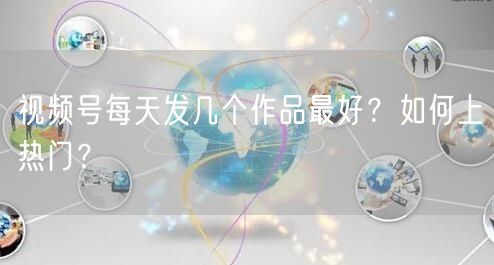 视频号每天发几个作品最好？如何上热门？