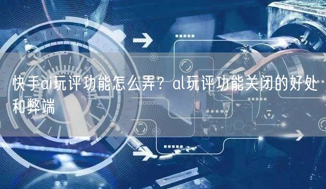 快手ai玩评功能怎么弄？al玩评功能关闭的好处和弊端