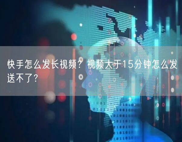 快手怎么发长视频？视频大于15分钟怎么发送不了？