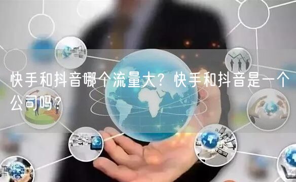 快手和抖音哪个流量大？快手和抖音是一个公司吗？