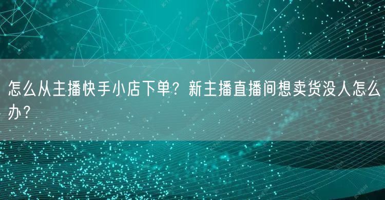 怎么从主播快手小店下单？新主播直播间想卖货没人怎么办？