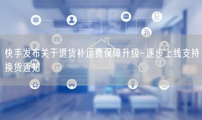 快手发布关于退货补运费保障升级-逐步上线支持换货通知