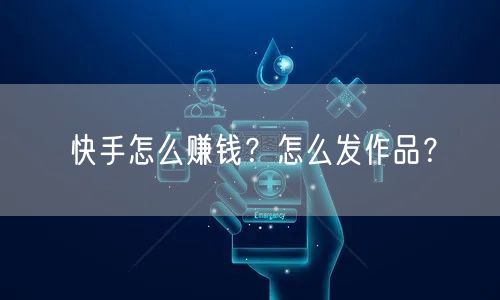 快手怎么赚钱？怎么发作品？