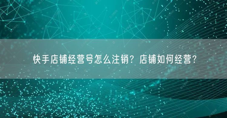 快手店铺经营号怎么注销？店铺如何经营？