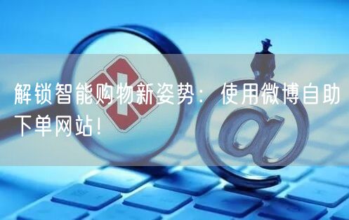 解锁智能购物新姿势：使用微博自助下单网站！