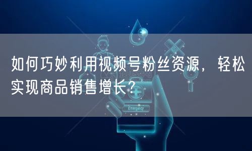 如何巧妙利用视频号粉丝资源,轻松实现商品销售增长?