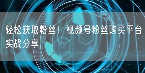 轻松获取粉丝!视频号粉丝购买平台实战分享
