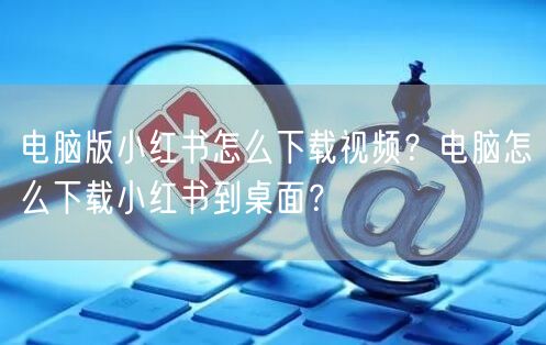 电脑版小红书怎么下载视频？电脑怎么下载小红书到桌面？