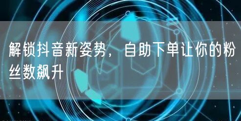 解锁抖音新姿势，自助下单让你的粉丝数飙升
